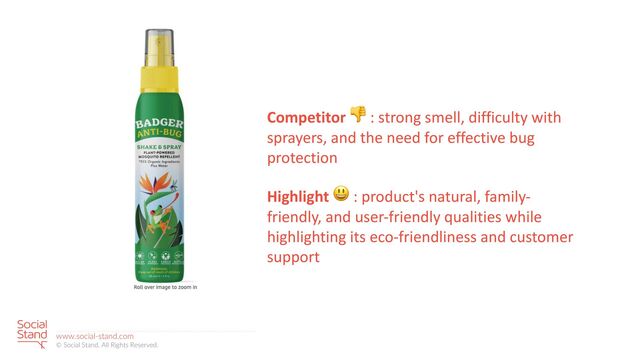 22
www.social-stand.com
© Social Stand. All Rights Reserved.
Competitor 👎 : strong smell, difficulty with
sprayers, and the need for effective bug
protection
Highlight 😃 : product's natural, family-
friendly, and user-friendly qualities while
highlighting its eco-friendliness and customer
support
