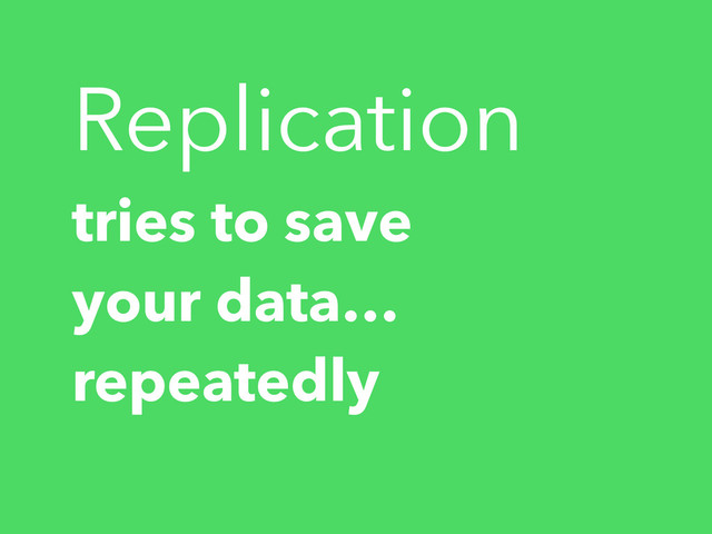 Replication
tries to save
your data…
repeatedly
