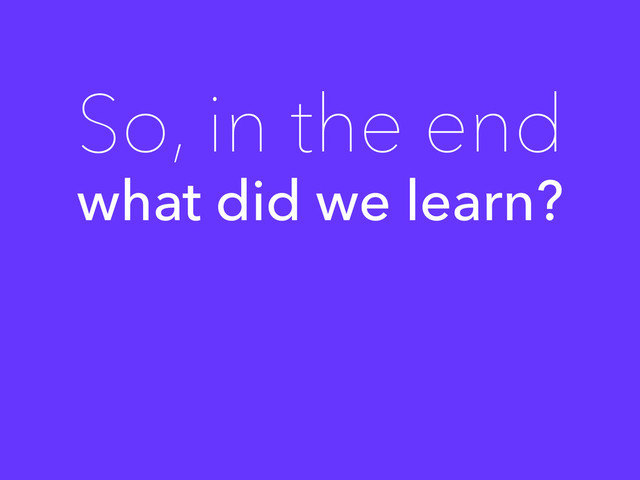 what did we learn?
So, in the end
