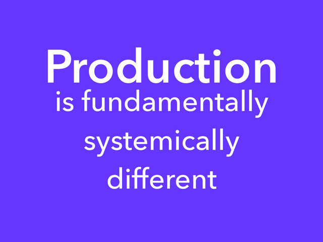 Production
is fundamentally
systemically
different
