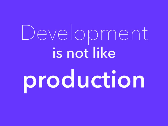 Development
is not like
production
