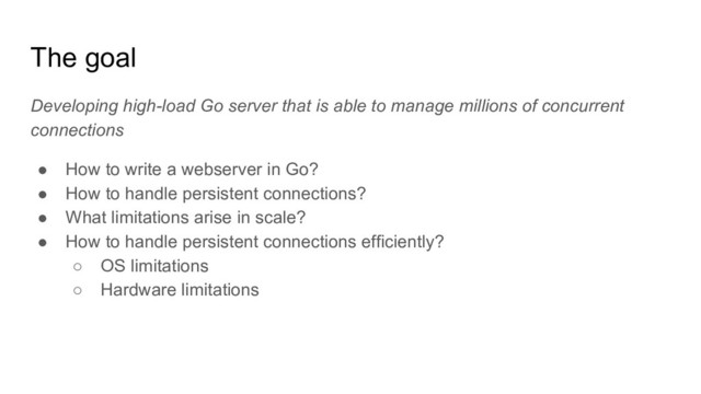 The goal
Developing high-load Go server that is able to manage millions of concurrent
connections
● How to write a webserver in Go?
● How to handle persistent connections?
● What limitations arise in scale?
● How to handle persistent connections efficiently?
○ OS limitations
○ Hardware limitations
