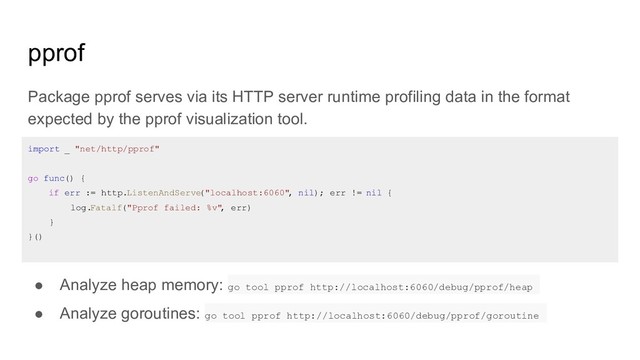 pprof
Package pprof serves via its HTTP server runtime profiling data in the format
expected by the pprof visualization tool.
● Analyze heap memory: go tool pprof http://localhost:6060/debug/pprof/heap
● Analyze goroutines: go tool pprof http://localhost:6060/debug/pprof/goroutine
import _ "net/http/pprof"
go func() {
if err := http.ListenAndServe
("localhost:6060"
, nil); err != nil {
log.Fatalf("Pprof failed: %v"
, err)
}
}()
