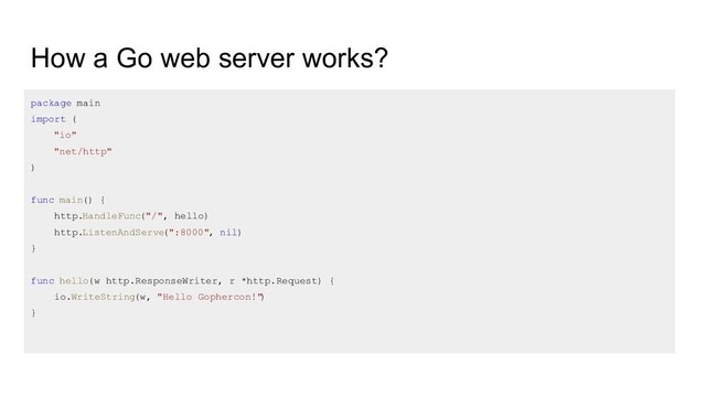 How a Go web server works?
package main
import (
"io"
"net/http"
)
func main() {
http.HandleFunc("/", hello)
http.ListenAndServe
(":8000", nil)
}
func hello(w http.ResponseWriter, r *http.Request) {
io.WriteString(w, "Hello Gophercon!"
)
}
