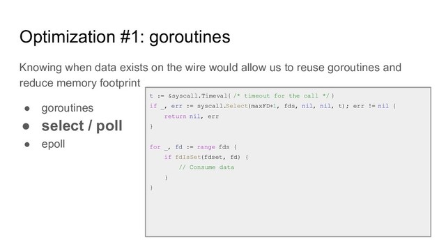 Optimization #1: goroutines
Knowing when data exists on the wire would allow us to reuse goroutines and
reduce memory footprint
● goroutines
● select / poll
● epoll
t := &syscall.Timeval{ /* timeout for the call */ }
if _, err := syscall.Select(maxFD+1, fds, nil, nil, t); err != nil {
return nil, err
}
for _, fd := range fds {
if fdIsSet(fdset, fd) {
// Consume data
}
}
