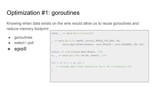 Optimization #1: goroutines
Knowing when data exists on the wire would allow us to reuse goroutines and
reduce memory footprint
● goroutines
● select / poll
● epoll
epfd, _ := unix.EpollCreate1(0)
_ := unix.EpollCtl(epfd, syscall.EPOLL_CTL_ADD, fd,
&unix.EpollEvent{Events: unix.POLLIN | unix.POLLHUP, Fd: fd})
events := make([]unix.EpollEvent, 100)
n, _ := unix.EpollWait(e.fd, events, 100)
for i := 0; i < n; i++ {
// Consume data from connection who's fd is events[i].Fd
}
