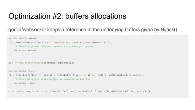 Optimization #2: buffers allocations
gorilla/websocket keeps a reference to the underlying buffers given by Hijack()
var br *bufio.Reader
if u.ReadBufferSize == 0 && bufioReaderSize(netConn, brw.Reader) > 256 {
// Reuse hijacked buffered reader as connection reader.
br = brw.Reader
}
buf := bufioWriterBuffer(netConn, brw.Writer)
var writeBuf []byte
if u.WriteBufferPool == nil && u.WriteBufferSize == 0 && len(buf) >= maxFrameHeaderSize+256 {
// Reuse hijacked write buffer as connection buffer.
writeBuf = buf
}
c := newConn(netConn, true, u.ReadBufferSize, u.WriteBufferSize, u.WriteBufferPool, br, writeBuf)
