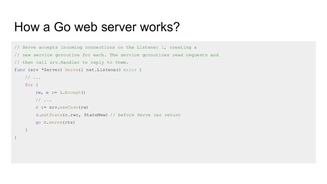 How a Go web server works?
// Serve accepts incoming connections on the Listener l, creating a
// new service goroutine for each. The service goroutines read requests and
// then call srv.Handler to reply to them.
func (srv *Server) Serve(l net.Listener) error {
// ...
for {
rw, e := l.Accept()
// ...
c := srv.newConn(rw)
c.setState(c.rwc, StateNew) // before Serve can return
go c.serve(ctx)
}
}
