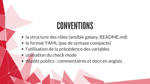 CONVENTIONS
la structure des rôles (ansible galaxy, README.md)
le format YAML (pas de syntaxe compacte)
l'utilisation de la précédence des variables
utilisation du check mode
dépôts publics : commentaires et docs en anglais
