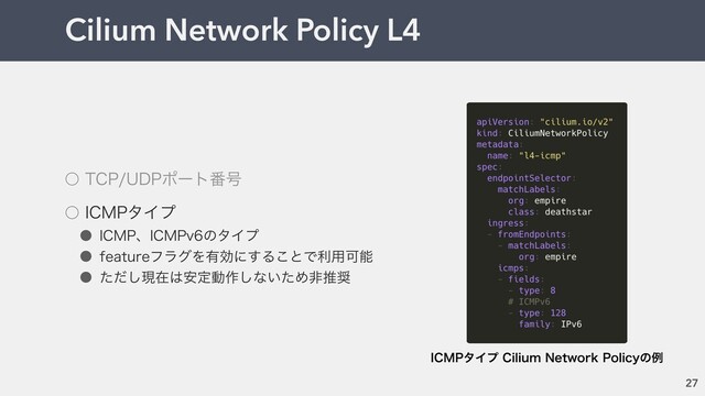 Cilium Network Policy L4
27
˓ 5$16%1ϙʔτ൪߸
˓ *$.1λΠϓ
˔ *$.1ɺ*$.1WͷλΠϓ
˔ GFBUVSFϑϥάΛ༗ޮʹ͢Δ͜ͱͰར༻Մೳ
˔ ͨͩ͠ݱࡏ͸҆ఆಈ࡞͠ͳ͍ͨΊඇਪ঑
*$.1λΠϓ$JMJVN/FUXPSL1PMJDZͷྫ
