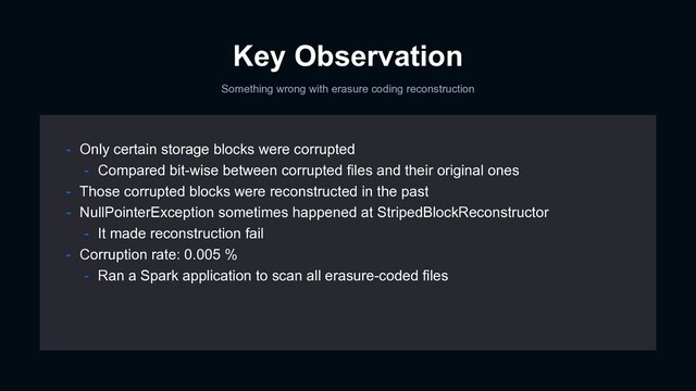 Key Observation
Something wrong with erasure coding reconstruction
- Only certain storage blocks were corrupted
- Compared bit-wise between corrupted files and their original ones
- Those corrupted blocks were reconstructed in the past
- NullPointerException sometimes happened at StripedBlockReconstructor
- It made reconstruction fail
- Corruption rate: 0.005 %
- Ran a Spark application to scan all erasure-coded files
