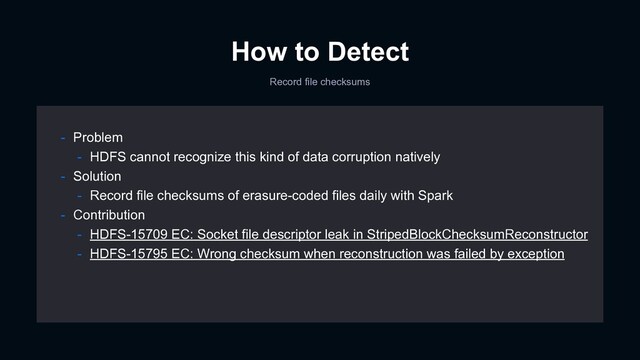 How to Detect
Record file checksums
- Problem
- HDFS cannot recognize this kind of data corruption natively
- Solution
- Record file checksums of erasure-coded files daily with Spark
- Contribution
- HDFS-15709 EC: Socket file descriptor leak in StripedBlockChecksumReconstructor
- HDFS-15795 EC: Wrong checksum when reconstruction was failed by exception
