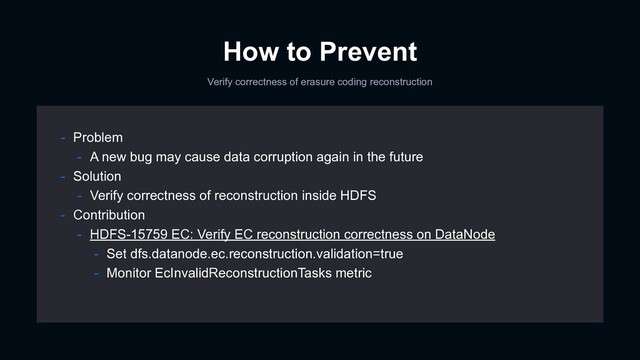 How to Prevent
Verify correctness of erasure coding reconstruction
- Problem
- A new bug may cause data corruption again in the future
- Solution
- Verify correctness of reconstruction inside HDFS
- Contribution
- HDFS-15759 EC: Verify EC reconstruction correctness on DataNode
- Set dfs.datanode.ec.reconstruction.validation=true
- Monitor EcInvalidReconstructionTasks metric
