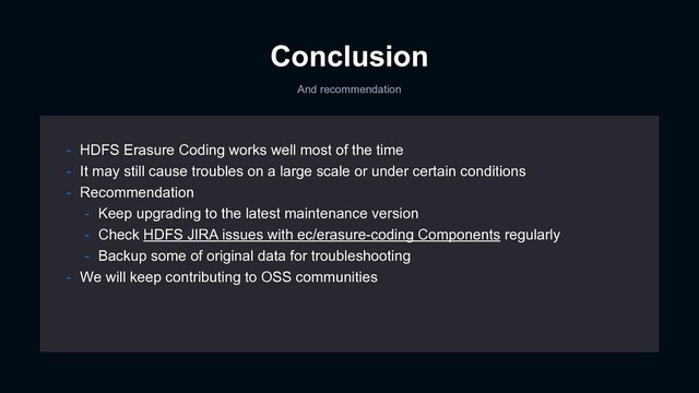 Conclusion
And recommendation
- HDFS Erasure Coding works well most of the time
- It may still cause troubles on a large scale or under certain conditions
- Recommendation
- Keep upgrading to the latest maintenance version
- Check HDFS JIRA issues with ec/erasure-coding Components regularly
- Backup some of original data for troubleshooting
- We will keep contributing to OSS communities
