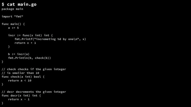 $ cat main.go
package main
import "fmt"
func main() {
a := 5
incr := func(x int) int {
fmt.Printf("incremeting %d by one\n", x)
return x + 1
}
b := incr(a)
fmt.Println(b, check(b))
}
// check checks if the given integer
// is smaller than 10
func check(a int) bool {
return a < 10
}
// decr decrements the given integer
func decr(x int) int {
return x - 1
}
