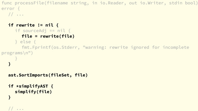 func processFile(filename string, in io.Reader, out io.Writer, stdin bool)
error {
// ...
if rewrite != nil {
if sourceAdj == nil {
file = rewrite(file)
} else {
fmt.Fprintf(os.Stderr, "warning: rewrite ignored for incomplete
programs\n")
}
}
ast.SortImports(fileSet, file)
if *simplifyAST {
simplify(file)
}
// ...
