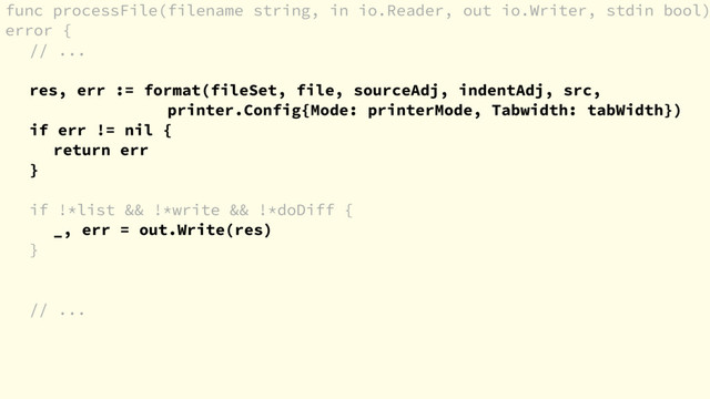 func processFile(filename string, in io.Reader, out io.Writer, stdin bool)
error {
// ...
res, err := format(fileSet, file, sourceAdj, indentAdj, src,
printer.Config{Mode: printerMode, Tabwidth: tabWidth})
if err != nil {
return err
}
if !*list && !*write && !*doDiff {
_, err = out.Write(res)
}
// ...
