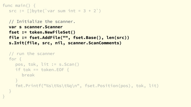 func main() {
src := []byte(`var sum int = 3 + 2`)
// Initialize the scanner.
var s scanner.Scanner
fset := token.NewFileSet()
file := fset.AddFile("", fset.Base(), len(src))
s.Init(file, src, nil, scanner.ScanComments)
// run the scanner
for {
pos, tok, lit := s.Scan()
if tok == token.EOF {
break
}
fmt.Printf("%s\t%s\t%q\n", fset.Position(pos), tok, lit)
}
}
