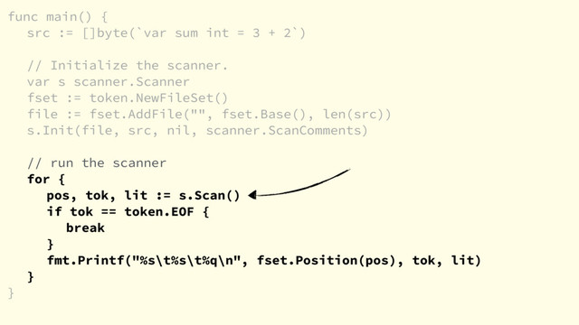 func main() {
src := []byte(`var sum int = 3 + 2`)
// Initialize the scanner.
var s scanner.Scanner
fset := token.NewFileSet()
file := fset.AddFile("", fset.Base(), len(src))
s.Init(file, src, nil, scanner.ScanComments)
// run the scanner
for {
pos, tok, lit := s.Scan()
if tok == token.EOF {
break
}
fmt.Printf("%s\t%s\t%q\n", fset.Position(pos), tok, lit)
}
}
