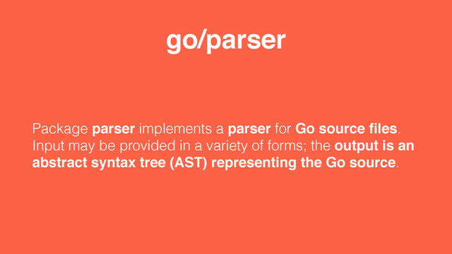 go/parser
Package parser implements a parser for Go source ﬁles.
Input may be provided in a variety of forms; the output is an
abstract syntax tree (AST) representing the Go source.
