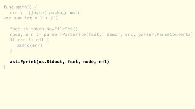 func main() {
src := []byte(`package main
var sum int = 3 + 2`)
fset := token.NewFileSet()
node, err := parser.ParseFile(fset, "demo", src, parser.ParseComments)
if err != nil {
panic(err)
}
ast.Fprint(os.Stdout, fset, node, nil)
}
