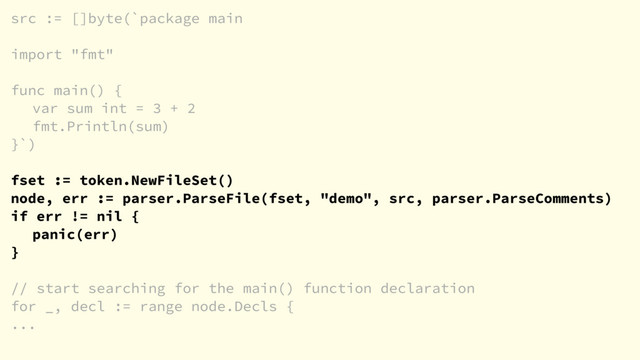 src := []byte(`package main
import "fmt"
func main() {
var sum int = 3 + 2
fmt.Println(sum)
}`)
fset := token.NewFileSet()
node, err := parser.ParseFile(fset, "demo", src, parser.ParseComments)
if err != nil {
panic(err)
}
// start searching for the main() function declaration
for _, decl := range node.Decls {
...
