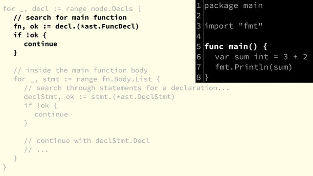 for _, decl := range node.Decls {
// search for main function
fn, ok := decl.(*ast.FuncDecl)
if !ok {
continue
}
// inside the main function body
for _, stmt := range fn.Body.List {
// search through statements for a declaration...
declStmt, ok := stmt.(*ast.DeclStmt)
if !ok {
continue
}
// continue with declStmt.Decl
// ...
}
}
package main
import "fmt"
func main() {
var sum int = 3 + 2
fmt.Println(sum)
}
1
2
3
4
5
6
7
8
