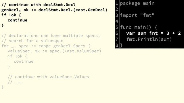 // continue with declStmt.Decl
genDecl, ok := declStmt.Decl.(*ast.GenDecl)
if !ok {
continue
}
// declarations can have multiple specs,
// search for a valuespec
for _, spec := range genDecl.Specs {
valueSpec, ok := spec.(*ast.ValueSpec)
if !ok {
continue
}
// continue with valueSpec.Values
// ...
}
package main
import "fmt"
func main() {
var sum int = 3 + 2
fmt.Println(sum)
}
1
2
3
4
5
6
7
8
