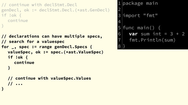 // continue with declStmt.Decl
genDecl, ok := declStmt.Decl.(*ast.GenDecl)
if !ok {
continue
}
// declarations can have multiple specs,
// search for a valuespec
for _, spec := range genDecl.Specs {
valueSpec, ok := spec.(*ast.ValueSpec)
if !ok {
continue
}
// continue with valueSpec.Values
// ...
}
package main
import "fmt"
func main() {
var sum int = 3 + 2
fmt.Println(sum)
}
1
2
3
4
5
6
7
8
