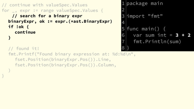 // continue with valueSpec.Values
for _, expr := range valueSpec.Values {
// search for a binary expr
binaryExpr, ok := expr.(*ast.BinaryExpr)
if !ok {
continue
}
// found it!
fmt.Printf("Found binary expression at: %d:%d\n",
fset.Position(binaryExpr.Pos()).Line,
fset.Position(binaryExpr.Pos()).Column,
)
}
package main
import "fmt"
func main() {
var sum int = 3 + 2
fmt.Println(sum)
}
1
2
3
4
5
6
7
8
