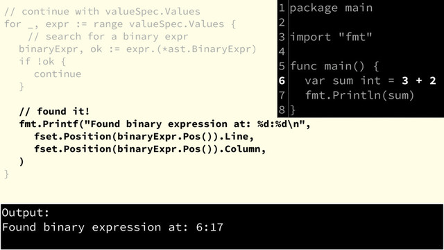 // continue with valueSpec.Values
for _, expr := range valueSpec.Values {
// search for a binary expr
binaryExpr, ok := expr.(*ast.BinaryExpr)
if !ok {
continue
}
// found it!
fmt.Printf("Found binary expression at: %d:%d\n",
fset.Position(binaryExpr.Pos()).Line,
fset.Position(binaryExpr.Pos()).Column,
)
}
package main
import "fmt"
func main() {
var sum int = 3 + 2
fmt.Println(sum)
}
Output:
Found binary expression at: 6:17
1
2
3
4
5
6
7
8
