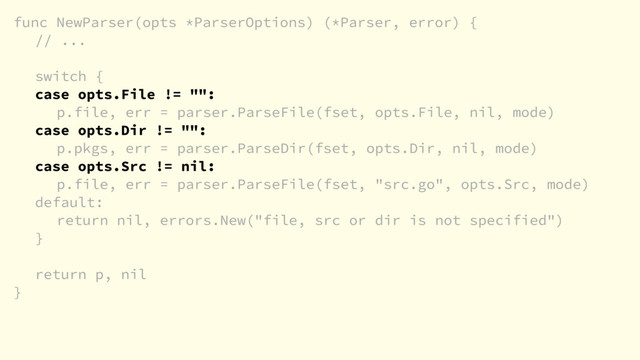 func NewParser(opts *ParserOptions) (*Parser, error) {
// ...
switch {
case opts.File != "":
p.file, err = parser.ParseFile(fset, opts.File, nil, mode)
case opts.Dir != "":
p.pkgs, err = parser.ParseDir(fset, opts.Dir, nil, mode)
case opts.Src != nil:
p.file, err = parser.ParseFile(fset, "src.go", opts.Src, mode)
default:
return nil, errors.New("file, src or dir is not specified")
}
return p, nil
}
