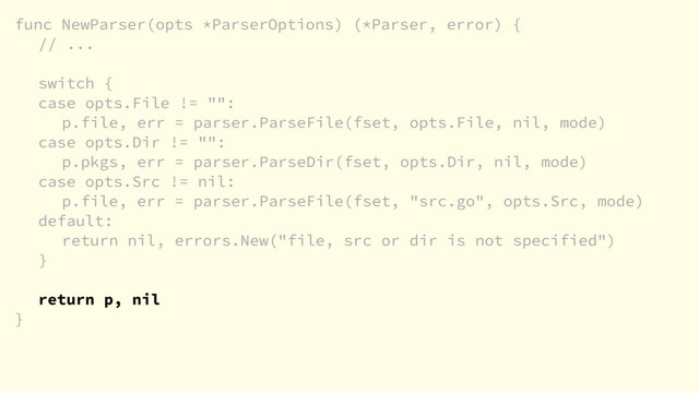 func NewParser(opts *ParserOptions) (*Parser, error) {
// ...
switch {
case opts.File != "":
p.file, err = parser.ParseFile(fset, opts.File, nil, mode)
case opts.Dir != "":
p.pkgs, err = parser.ParseDir(fset, opts.Dir, nil, mode)
case opts.Src != nil:
p.file, err = parser.ParseFile(fset, "src.go", opts.Src, mode)
default:
return nil, errors.New("file, src or dir is not specified")
}
return p, nil
}
