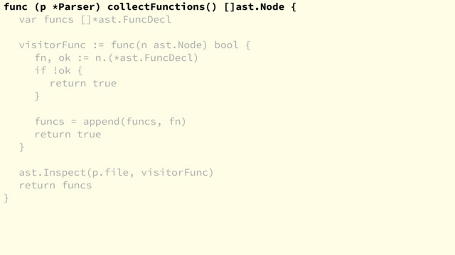 func (p *Parser) collectFunctions() []ast.Node {
var funcs []*ast.FuncDecl
visitorFunc := func(n ast.Node) bool {
fn, ok := n.(*ast.FuncDecl)
if !ok {
return true
}
funcs = append(funcs, fn)
return true
}
ast.Inspect(p.file, visitorFunc)
return funcs
}
