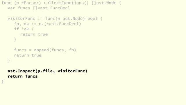 func (p *Parser) collectFunctions() []ast.Node {
var funcs []*ast.FuncDecl
visitorFunc := func(n ast.Node) bool {
fn, ok := n.(*ast.FuncDecl)
if !ok {
return true
}
funcs = append(funcs, fn)
return true
}
ast.Inspect(p.file, visitorFunc)
return funcs
}
