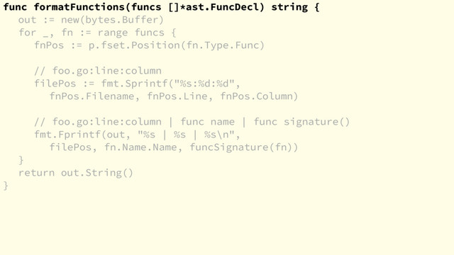func formatFunctions(funcs []*ast.FuncDecl) string {
out := new(bytes.Buffer)
for _, fn := range funcs {
fnPos := p.fset.Position(fn.Type.Func)
// foo.go:line:column
filePos := fmt.Sprintf("%s:%d:%d",
fnPos.Filename, fnPos.Line, fnPos.Column)
// foo.go:line:column | func name | func signature()
fmt.Fprintf(out, "%s | %s | %s\n",
filePos, fn.Name.Name, funcSignature(fn))
}
return out.String()
}
