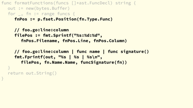 func formatFunctions(funcs []*ast.FuncDecl) string {
out := new(bytes.Buffer)
for _, fn := range funcs {
fnPos := p.fset.Position(fn.Type.Func)
// foo.go:line:column
filePos := fmt.Sprintf("%s:%d:%d",
fnPos.Filename, fnPos.Line, fnPos.Column)
// foo.go:line:column | func name | func signature()
fmt.Fprintf(out, "%s | %s | %s\n",
filePos, fn.Name.Name, funcSignature(fn))
}
return out.String()
}

