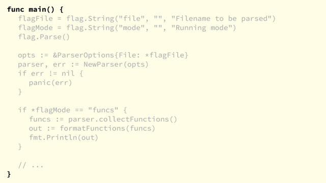 func main() {
flagFile = flag.String("file", "", "Filename to be parsed")
flagMode = flag.String("mode", "", "Running mode")
flag.Parse()
opts := &ParserOptions{File: *flagFile}
parser, err := NewParser(opts)
if err != nil {
panic(err)
}
if *flagMode == "funcs" {
funcs := parser.collectFunctions()
out := formatFunctions(funcs)
fmt.Println(out)
}
// ...
}
