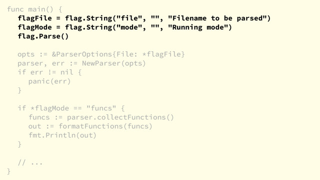 func main() {
flagFile = flag.String("file", "", "Filename to be parsed")
flagMode = flag.String("mode", "", "Running mode")
flag.Parse()
opts := &ParserOptions{File: *flagFile}
parser, err := NewParser(opts)
if err != nil {
panic(err)
}
if *flagMode == "funcs" {
funcs := parser.collectFunctions()
out := formatFunctions(funcs)
fmt.Println(out)
}
// ...
}

