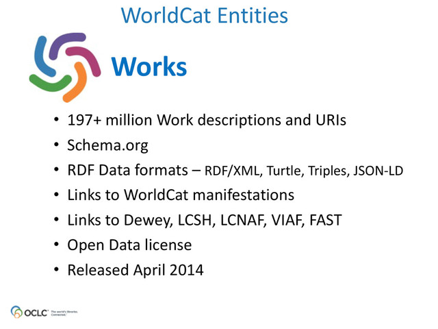 WorldCat	  Entities
Works
• 197+	  million	  Work	  descriptions	  and	  URIs	  
• Schema.org	  
• RDF	  Data	  formats	  –	  RDF/XML,	  Turtle,	  Triples,	  JSON-­‐LD	  
• Links	  to	  WorldCat	  manifestations	  
• Links	  to	  Dewey,	  LCSH,	  LCNAF,	  VIAF,	  FAST	  
• Open	  Data	  license	  
• Released	  April	  2014
