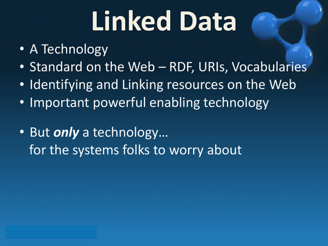 • A	  Technology
• Standard	  on	  the	  Web	  –	  RDF,	  URIs,	  Vocabularies
• Identifying	  and	  Linking	  resources	  on	  the	  Web
• Important	  powerful	  enabling	  technology
• But	  only	  a	  technology…
	  	  	  for	  the	  systems	  folks	  to	  worry	  about
Linked	  Data
