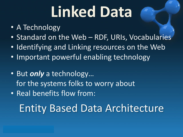 • A	  Technology
• Standard	  on	  the	  Web	  –	  RDF,	  URIs,	  Vocabularies
• Identifying	  and	  Linking	  resources	  on	  the	  Web
• Important	  powerful	  enabling	  technology
• But	  only	  a	  technology…
	  	  	  for	  the	  systems	  folks	  to	  worry	  about
• Real	  benefits	  flow	  from:
Entity	  Based	  Data	  Architecture	  
Linked	  Data
