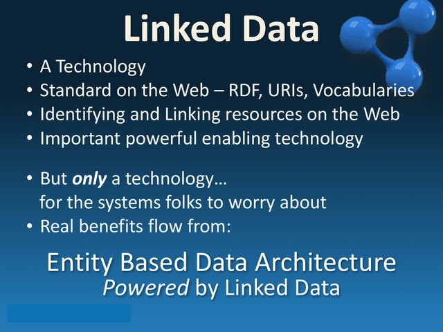 • A	  Technology
• Standard	  on	  the	  Web	  –	  RDF,	  URIs,	  Vocabularies
• Identifying	  and	  Linking	  resources	  on	  the	  Web
• Important	  powerful	  enabling	  technology
• But	  only	  a	  technology…
	  	  	  for	  the	  systems	  folks	  to	  worry	  about
• Real	  benefits	  flow	  from:
Entity	  Based	  Data	  Architecture	  
Powered	  by	  Linked	  Data
Linked	  Data
