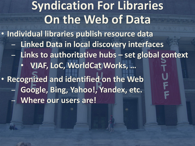Syndication	  For	  Libraries
• Individual	  libraries	  publish	  resource	  data
- Linked	  Data	  in	  local	  discovery	  interfaces
- Links	  to	  authoritative	  hubs	  –	  set	  global	  context
• VIAF,	  LoC,	  WorldCat	  Works,	  …
• Recognized	  and	  identified	  on	  the	  Web
- Google,	  Bing,	  Yahoo!,	  Yandex,	  etc.
- Where	  our	  users	  are!
On	  the	  Web	  of	  Data
