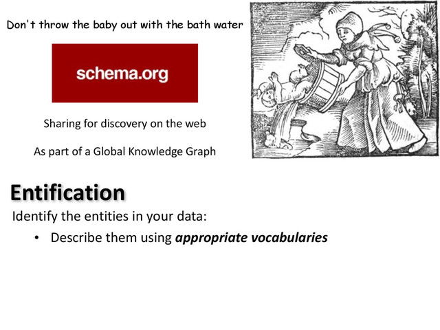 Don't throw the baby out with the bath water
Sharing	  for	  discovery	  on	  the	  web	  
As	  part	  of	  a	  Global	  Knowledge	  Graph
Entification
Identify	  the	  entities	  in	  your	  data:
• Describe	  them	  using	  appropriate	  vocabularies
