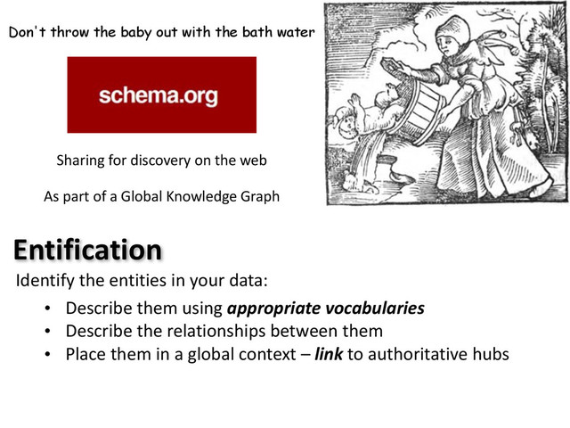Don't throw the baby out with the bath water
Sharing	  for	  discovery	  on	  the	  web	  
As	  part	  of	  a	  Global	  Knowledge	  Graph
Entification
Identify	  the	  entities	  in	  your	  data:
• Describe	  them	  using	  appropriate	  vocabularies
• Describe	  the	  relationships	  between	  them
• Place	  them	  in	  a	  global	  context	  –	  link	  to	  authoritative	  hubs
