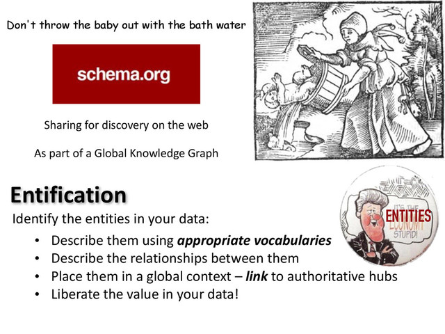 Don't throw the baby out with the bath water
Sharing	  for	  discovery	  on	  the	  web	  
As	  part	  of	  a	  Global	  Knowledge	  Graph
Entification
Identify	  the	  entities	  in	  your	  data:
• Describe	  them	  using	  appropriate	  vocabularies
• Describe	  the	  relationships	  between	  them
• Place	  them	  in	  a	  global	  context	  –	  link	  to	  authoritative	  hubs
• Liberate	  the	  value	  in	  your	  data!
ENTITIES
