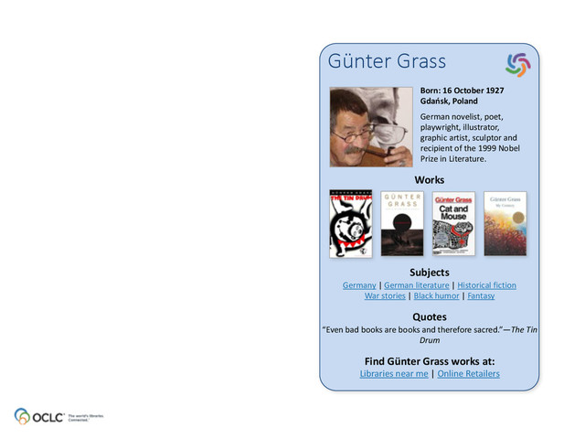 Günter  Grass
Born:	  16	  October	  1927 
Gdańsk,	  Poland	  
German	  novelist,	  poet,	  
playwright,	  illustrator,	  
graphic	  artist,	  sculptor	  and	  
recipient	  of	  the	  1999	  Nobel	  
Prize	  in	  Literature.	  
Works
Subjects
Quotes
Find	  Günter	  Grass	  works	  at: 
Libraries	  near	  me	  |	  Online	  Retailers
Germany	  |	  German	  literature	  |	  Historical	  fiction 
War	  stories	  |	  Black	  humor	  |	  Fantasy
“Even	  bad	  books	  are	  books	  and	  therefore	  sacred.”—The	  Tin	  
Drum
