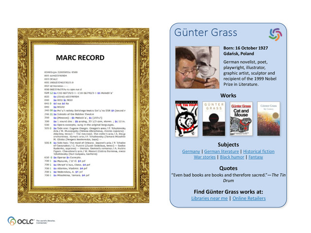 Günter  Grass
Born:	  16	  October	  1927 
Gdańsk,	  Poland	  
German	  novelist,	  poet,	  
playwright,	  illustrator,	  
graphic	  artist,	  sculptor	  and	  
recipient	  of	  the	  1999	  Nobel	  
Prize	  in	  Literature.	  
Works
Subjects
Quotes
Find	  Günter	  Grass	  works	  at: 
Libraries	  near	  me	  |	  Online	  Retailers
Germany	  |	  German	  literature	  |	  Historical	  fiction 
War	  stories	  |	  Black	  humor	  |	  Fantasy
“Even	  bad	  books	  are	  books	  and	  therefore	  sacred.”—The	  Tin	  
Drum
MARC	  RECORD
