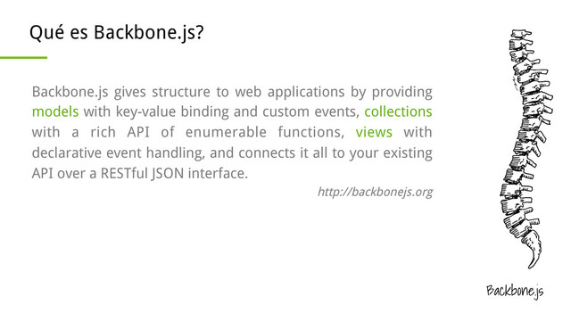 Backbone.js
Qué es Backbone.js?
Backbone.js gives structure to web applications by providing
models with key-value binding and custom events, collections
with a rich API of enumerable functions, views with
declarative event handling, and connects it all to your existing
API over a RESTful JSON interface.
http://backbonejs.org
